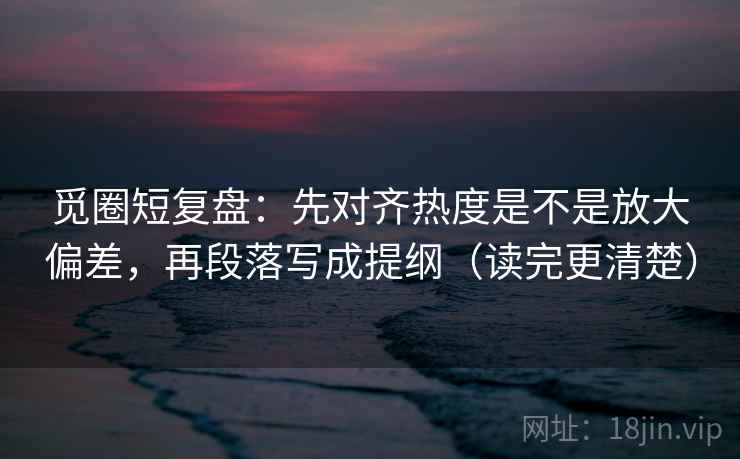 觅圈短复盘：先对齐热度是不是放大偏差，再段落写成提纲（读完更清楚）