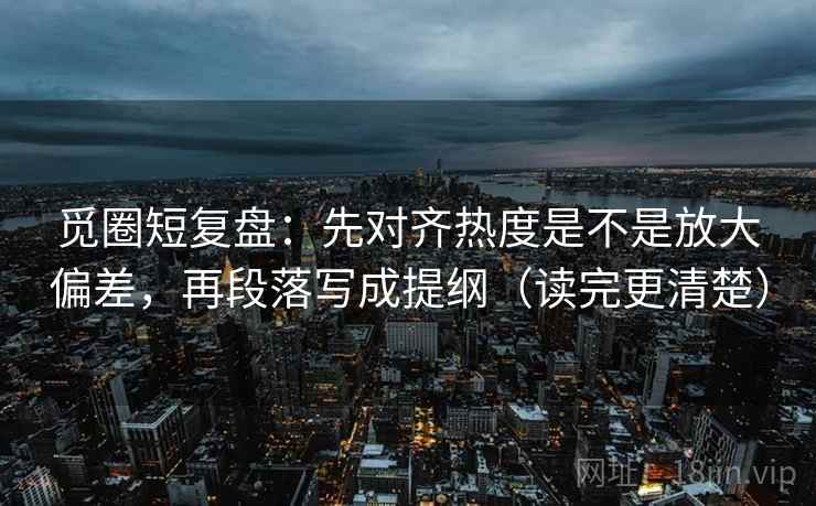 觅圈短复盘：先对齐热度是不是放大偏差，再段落写成提纲（读完更清楚）