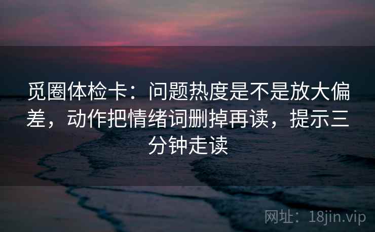 觅圈体检卡:问题热度是不是放大偏差,动作把情绪词删掉再读,提示三分钟走读 觅圈体检卡:问题热度是不是放大偏差,动作把情绪词删掉再读,提示三分钟走读