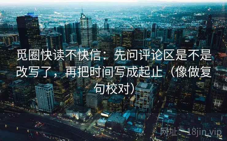 觅圈快读不快信:先问评论区是不是改写了,再把时间写成起止(像做复句校对) 觅圈快读不快信:先问评论区是不是改写了,再把时间写成起止(像做复句校对)