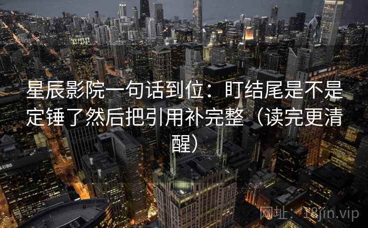 星辰影院一句话到位:盯结尾是不是定锤了然后把引用补完整(读完更清醒) 星辰影院一句话到位:盯结尾是不是定锤了然后把引用补完整(读完更清醒)