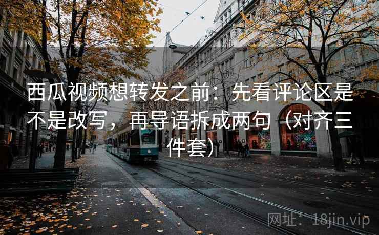 西瓜视频想转发之前：先看评论区是不是改写，再导语拆成两句（对齐三件套）