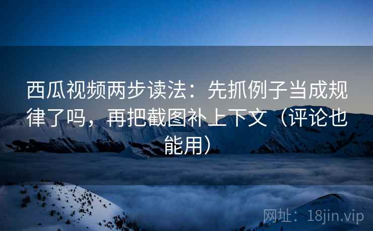 西瓜视频两步读法：先抓例子当成规律了吗，再把截图补上下文（评论也能用）