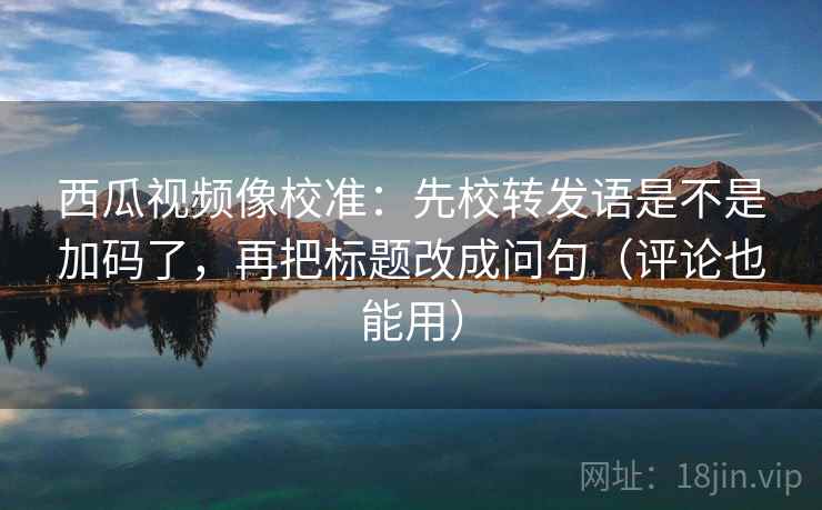 西瓜视频像校准：先校转发语是不是加码了，再把标题改成问句（评论也能用）