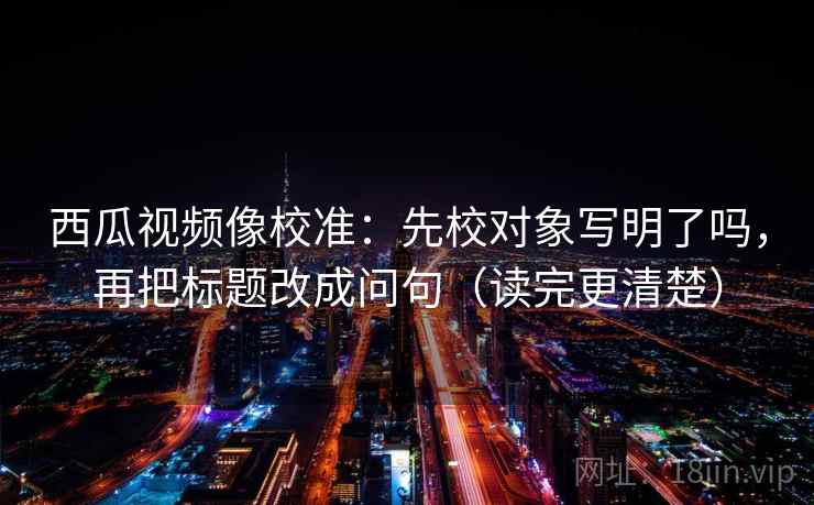 西瓜视频像校准：先校对象写明了吗，再把标题改成问句（读完更清楚）