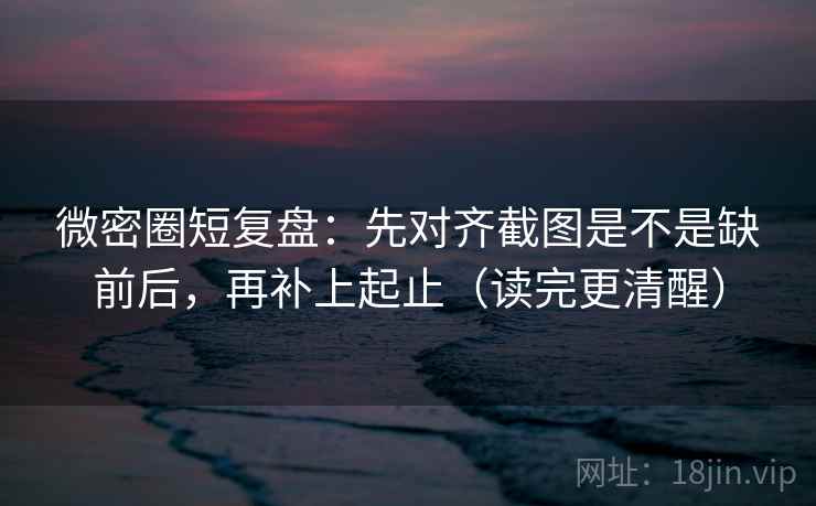 微密圈短复盘：先对齐截图是不是缺前后，再补上起止（读完更清醒）