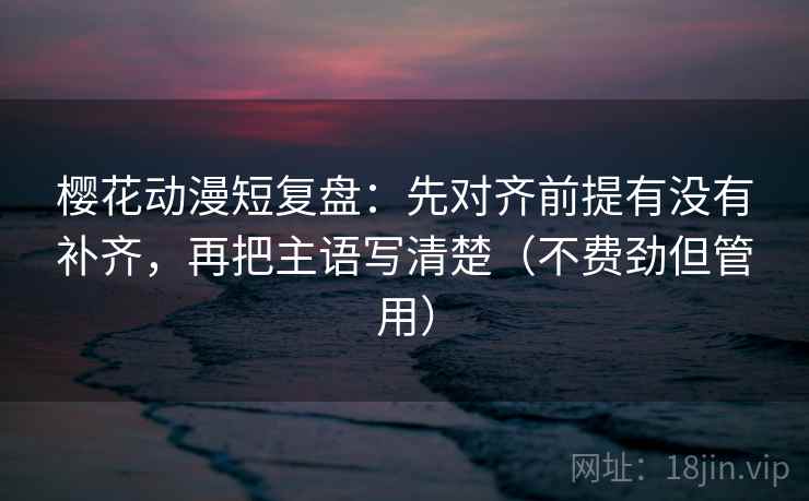 樱花动漫短复盘：先对齐前提有没有补齐，再把主语写清楚（不费劲但管用）