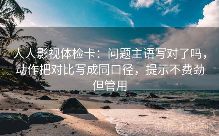 人人影视体检卡：问题主语写对了吗，动作把对比写成同口径，提示不费劲但管用