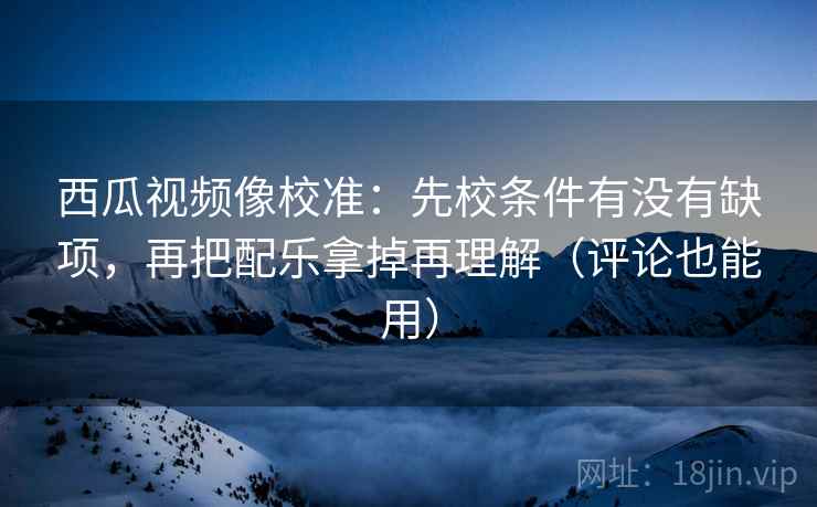 西瓜视频像校准：先校条件有没有缺项，再把配乐拿掉再理解（评论也能用）