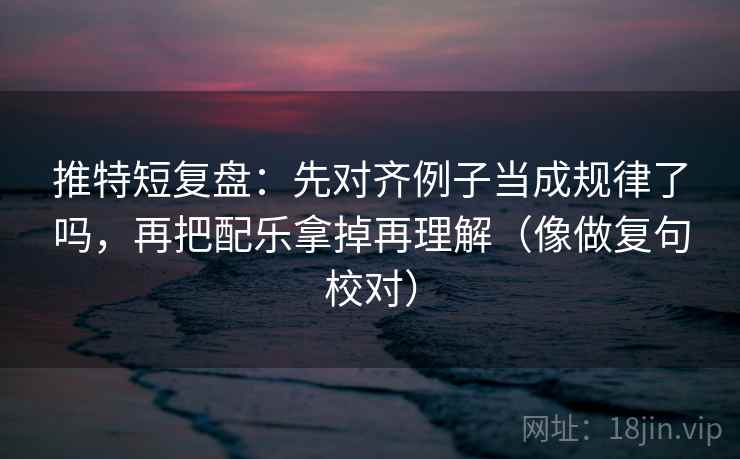 推特短复盘：先对齐例子当成规律了吗，再把配乐拿掉再理解（像做复句校对）