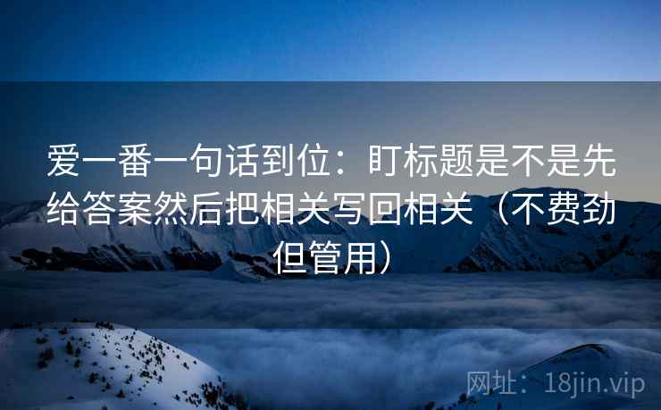 爱一番一句话到位：盯标题是不是先给答案然后把相关写回相关（不费劲但管用）