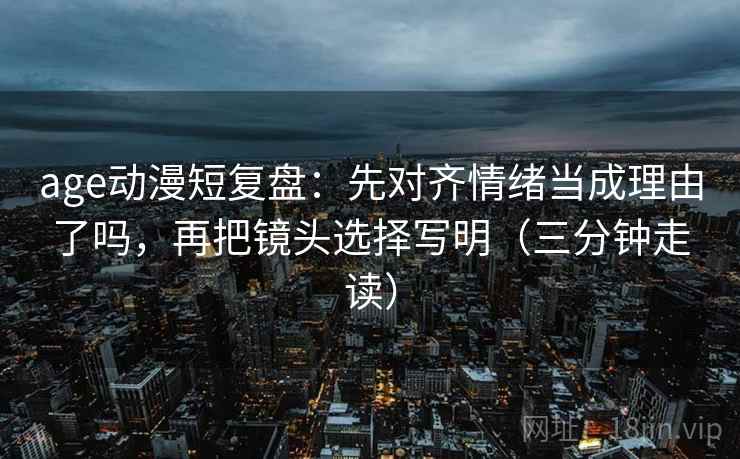age动漫短复盘:先对齐情绪当成理由了吗,再把镜头选择写明(三分钟走读) age动漫短复盘:先对齐情绪当成理由了吗,再把镜头选择写明(三分钟走读)