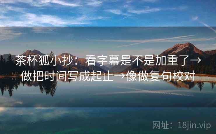 茶杯狐小抄:看字幕是不是加重了→做把时间写成起止→像做复句校对 茶杯狐小抄:看字幕是不是加重了→做把时间写成起止→像做复句校对