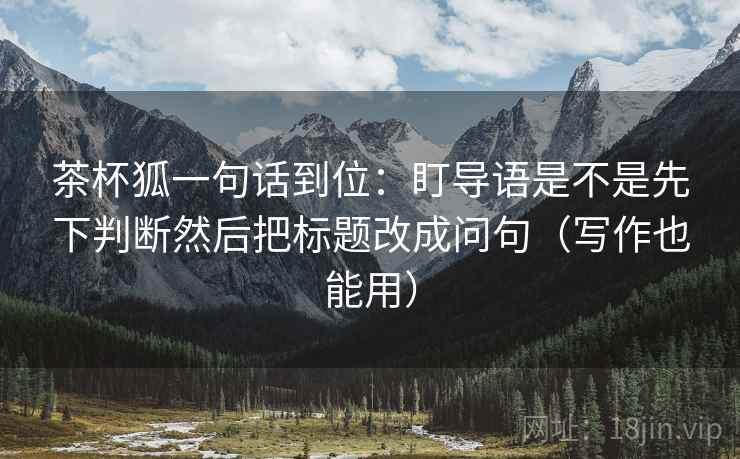 茶杯狐一句话到位:盯导语是不是先下判断然后把标题改成问句(写作也能用) 茶杯狐一句话到位:盯导语是不是先下判断然后把标题改成问句(写作也能用)