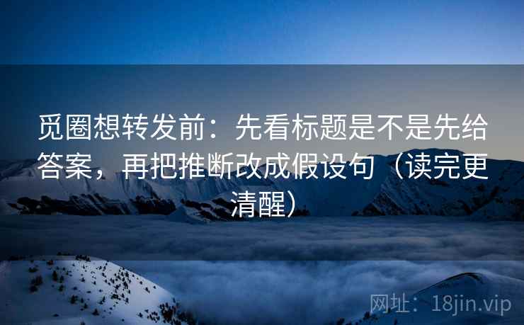 觅圈想转发前：先看标题是不是先给答案，再把推断改成假设句（读完更清醒）