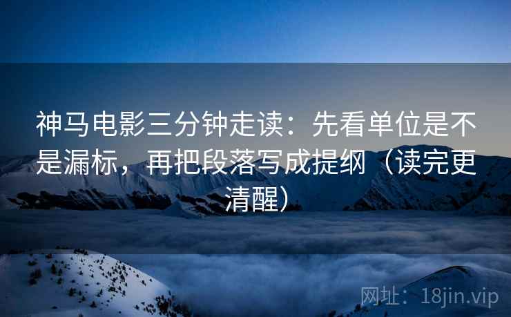 神马电影三分钟走读：先看单位是不是漏标，再把段落写成提纲（读完更清醒）