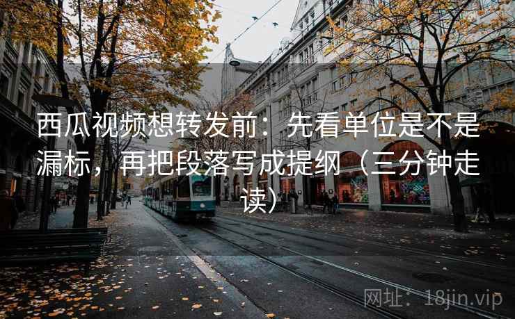 西瓜视频想转发前：先看单位是不是漏标，再把段落写成提纲（三分钟走读）