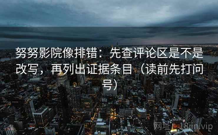 努努影院像排错：先查评论区是不是改写，再列出证据条目（读前先打问号）