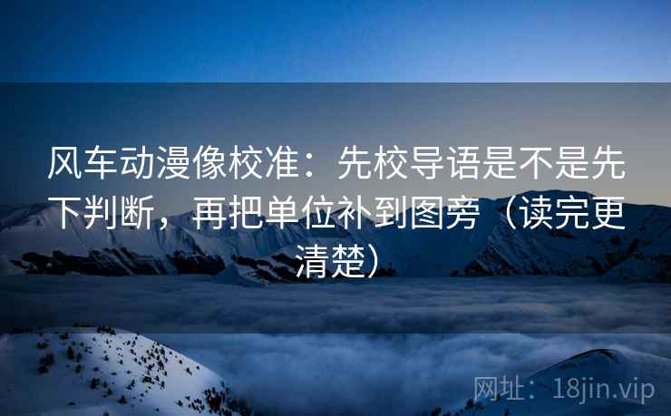 风车动漫像校准：先校导语是不是先下判断，再把单位补到图旁（读完更清楚）
